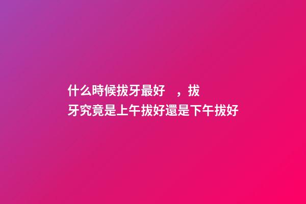 什么時候拔牙最好，拔牙究竟是上午拔好還是下午拔好-第1張-觀點-玄機派